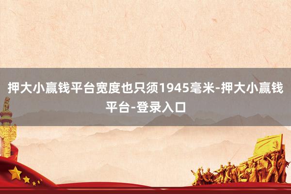 押大小赢钱平台宽度也只须1945毫米-押大小赢钱平台-登录入口