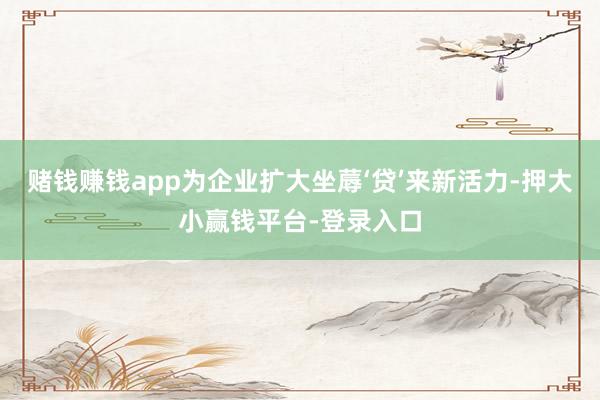 赌钱赚钱app为企业扩大坐蓐‘贷’来新活力-押大小赢钱平台-登录入口