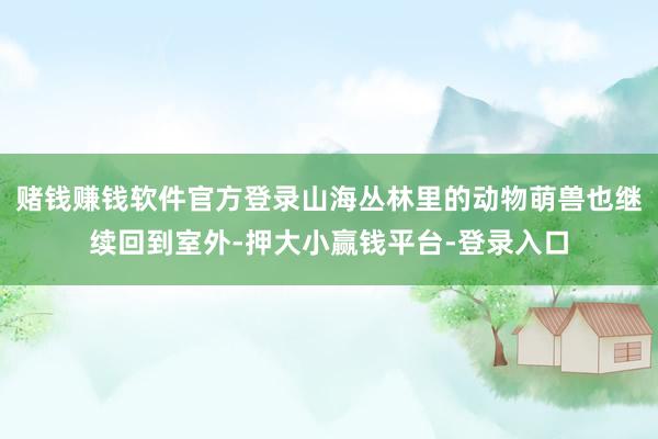 赌钱赚钱软件官方登录山海丛林里的动物萌兽也继续回到室外-押大小赢钱平台-登录入口