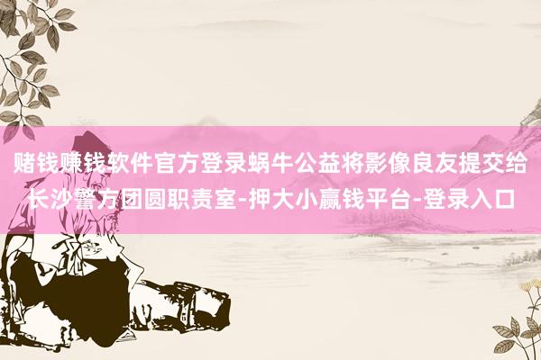 赌钱赚钱软件官方登录蜗牛公益将影像良友提交给长沙警方团圆职责室-押大小赢钱平台-登录入口