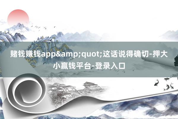 赌钱赚钱app&quot;这话说得确切-押大小赢钱平台-登录入口