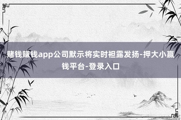 赌钱赚钱app公司默示将实时袒露发扬-押大小赢钱平台-登录入口