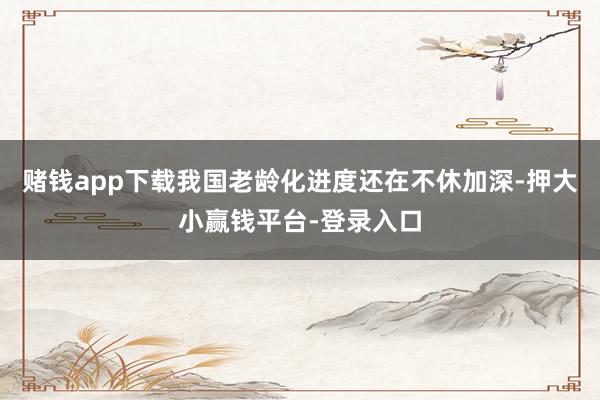 赌钱app下载我国老龄化进度还在不休加深-押大小赢钱平台-登录入口