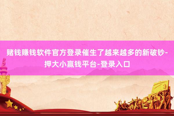 赌钱赚钱软件官方登录催生了越来越多的新破钞-押大小赢钱平台-登录入口