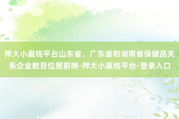 押大小赢钱平台山东省、广东省和湖南省保健品关系企业数目位居前哨-押大小赢钱平台-登录入口