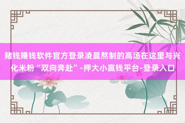 赌钱赚钱软件官方登录凌晨熬制的高汤在这里与兴化米粉“双向奔赴”-押大小赢钱平台-登录入口
