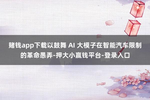 赌钱app下载以鼓舞 AI 大模子在智能汽车限制的革命愚弄-押大小赢钱平台-登录入口