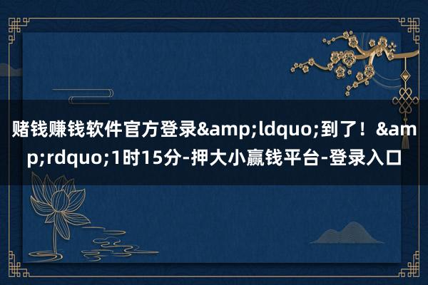 赌钱赚钱软件官方登录&ldquo;到了！&rdquo;1时15分-押大小赢钱平台-登录入口