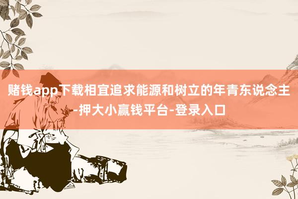 赌钱app下载相宜追求能源和树立的年青东说念主-押大小赢钱平台-登录入口