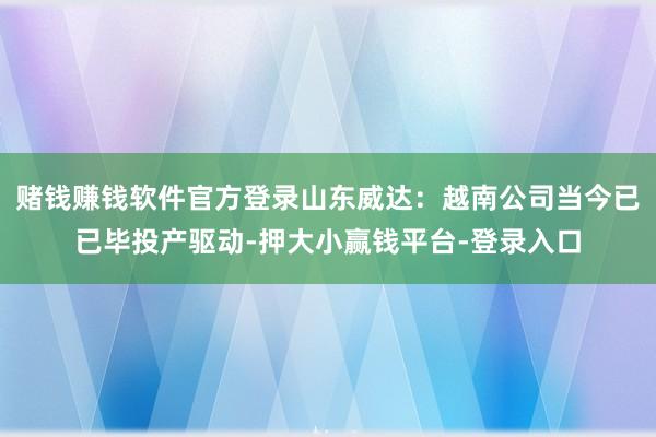 赌钱赚钱软件官方登录山东威达：越南公司当今已已毕投产驱动-押大小赢钱平台-登录入口