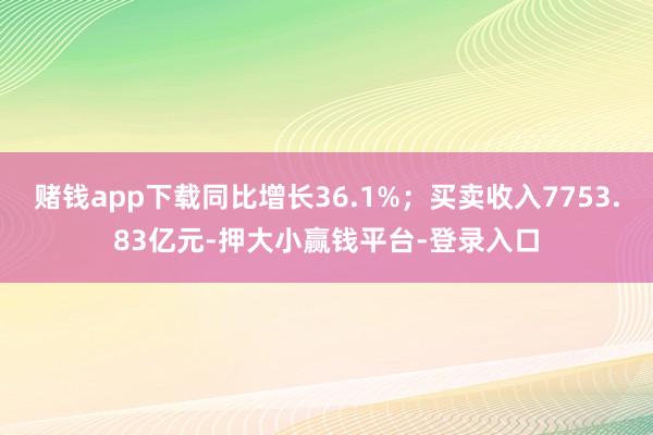 赌钱app下载同比增长36.1%；买卖收入7753.83亿元-押大小赢钱平台-登录入口