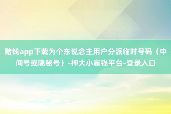 赌钱app下载为个东说念主用户分派临时号码（中间号或隐秘号）-押大小赢钱平台-登录入口
