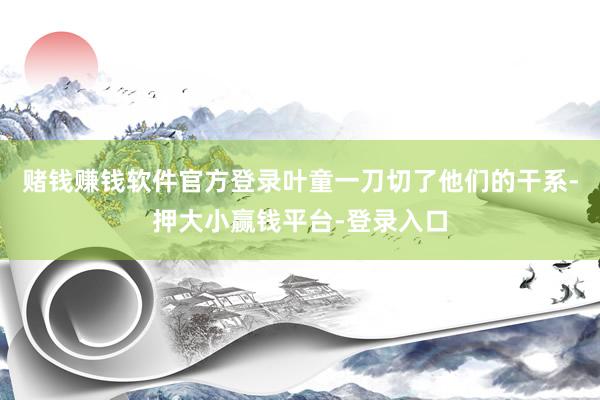 赌钱赚钱软件官方登录叶童一刀切了他们的干系-押大小赢钱平台-登录入口