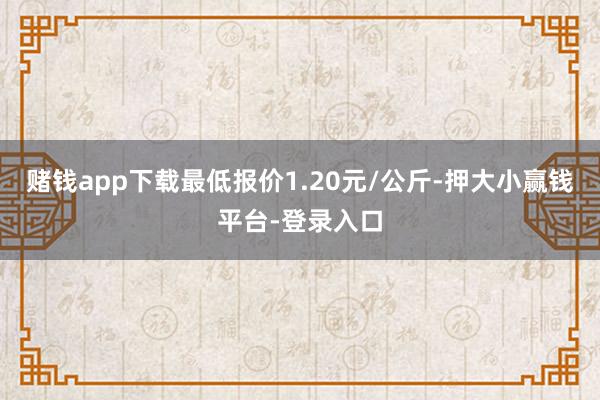 赌钱app下载最低报价1.20元/公斤-押大小赢钱平台-登录入口