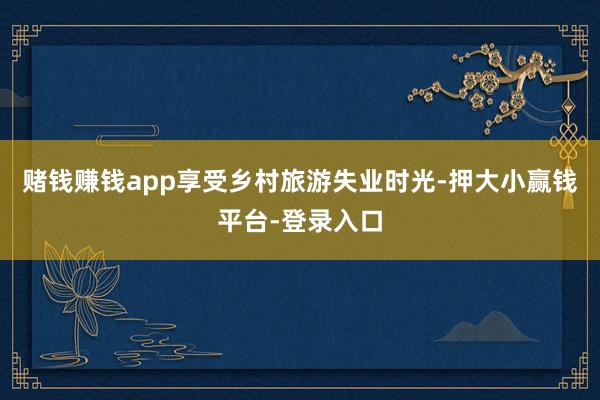 赌钱赚钱app享受乡村旅游失业时光-押大小赢钱平台-登录入口