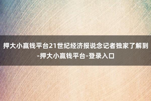 押大小赢钱平台21世纪经济报说念记者独家了解到-押大小赢钱平台-登录入口
