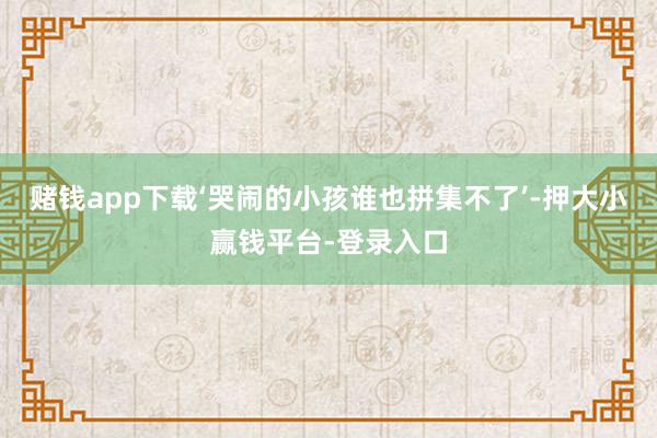 赌钱app下载‘哭闹的小孩谁也拼集不了’-押大小赢钱平台-登录入口