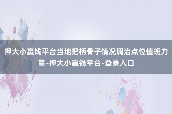 押大小赢钱平台当地把柄骨子情况调治点位值班力量-押大小赢钱平台-登录入口