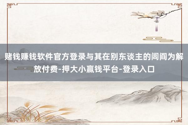 赌钱赚钱软件官方登录与其在别东谈主的闾阎为解放付费-押大小赢钱平台-登录入口