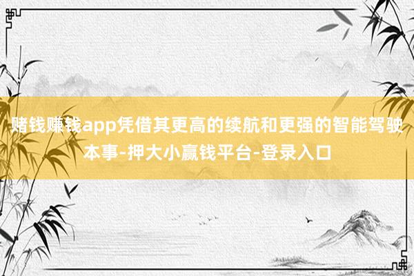 赌钱赚钱app凭借其更高的续航和更强的智能驾驶本事-押大小赢钱平台-登录入口