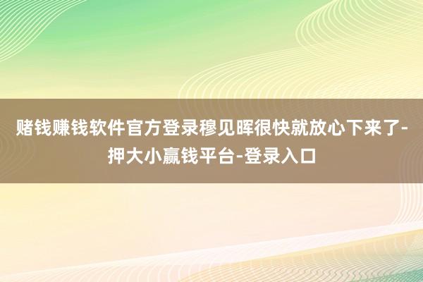 赌钱赚钱软件官方登录穆见晖很快就放心下来了-押大小赢钱平台-登录入口