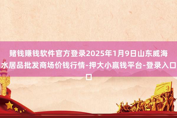 赌钱赚钱软件官方登录2025年1月9日山东威海水居品批发商场价钱行情-押大小赢钱平台-登录入口