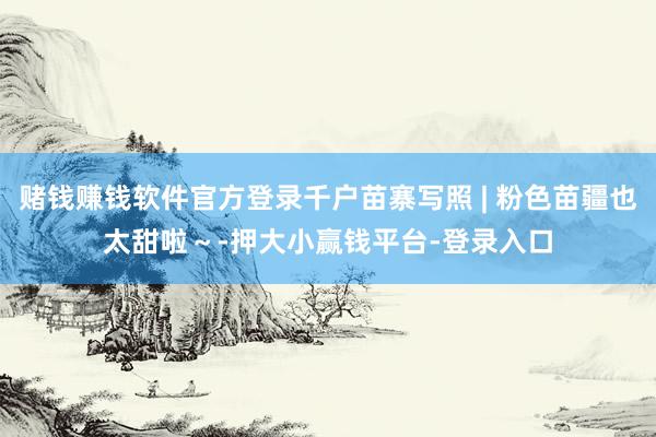赌钱赚钱软件官方登录千户苗寨写照 | 粉色苗疆也太甜啦～-押大小赢钱平台-登录入口