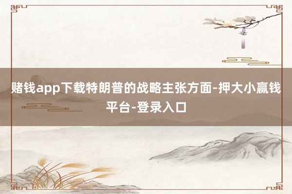 赌钱app下载特朗普的战略主张方面-押大小赢钱平台-登录入口