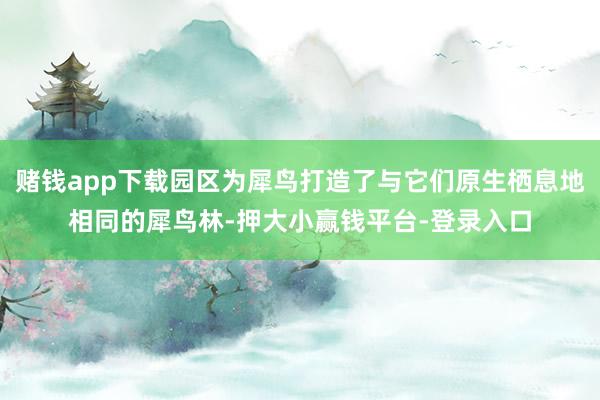 赌钱app下载园区为犀鸟打造了与它们原生栖息地相同的犀鸟林-押大小赢钱平台-登录入口