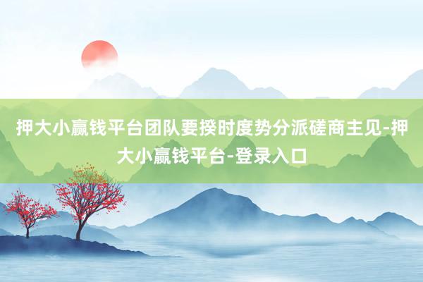 押大小赢钱平台团队要揆时度势分派磋商主见-押大小赢钱平台-登录入口