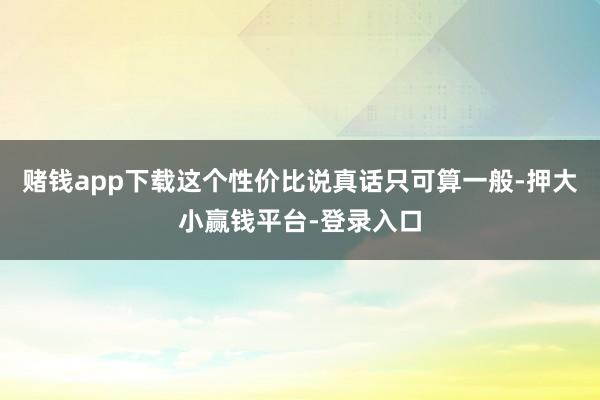 赌钱app下载这个性价比说真话只可算一般-押大小赢钱平台-登录入口
