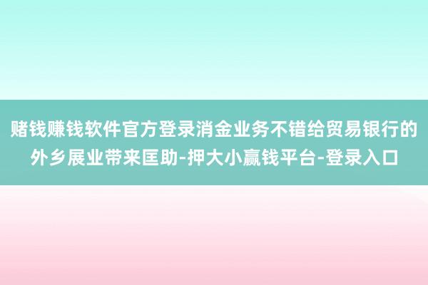 赌钱赚钱软件官方登录消金业务不错给贸易银行的外乡展业带来匡助-押大小赢钱平台-登录入口