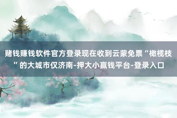 赌钱赚钱软件官方登录现在收到云蒙免票“橄榄枝”的大城市仅济南-押大小赢钱平台-登录入口