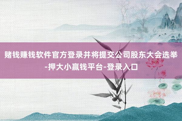 赌钱赚钱软件官方登录并将提交公司股东大会选举-押大小赢钱平台-登录入口