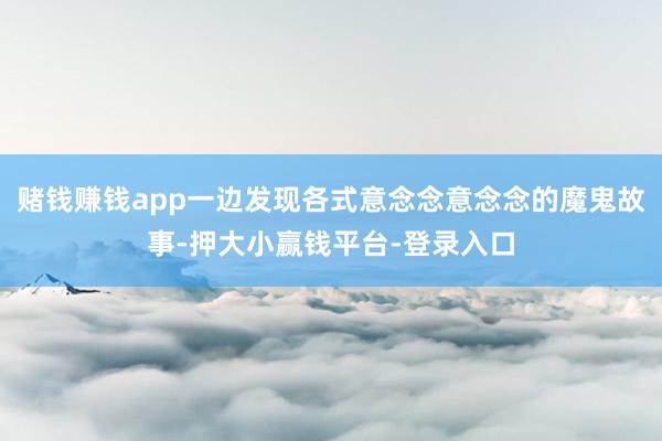 赌钱赚钱app一边发现各式意念念意念念的魔鬼故事-押大小赢钱平台-登录入口