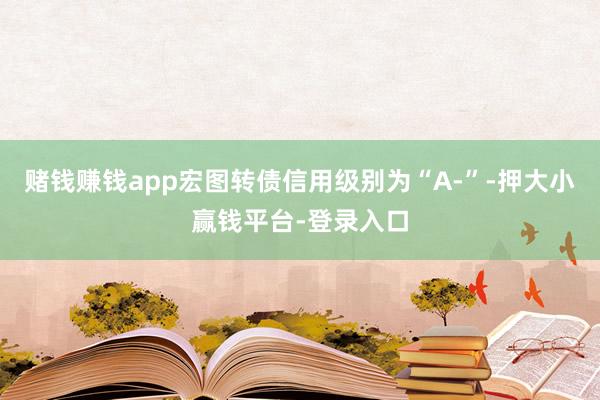 赌钱赚钱app宏图转债信用级别为“A-”-押大小赢钱平台-登录入口