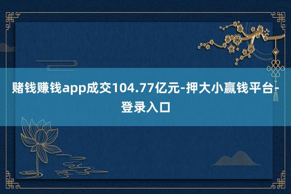 赌钱赚钱app成交104.77亿元-押大小赢钱平台-登录入口