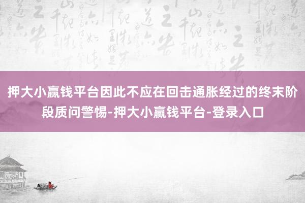 押大小赢钱平台因此不应在回击通胀经过的终末阶段质问警惕-押大小赢钱平台-登录入口