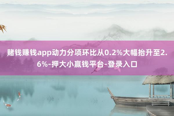 赌钱赚钱app动力分项环比从0.2%大幅抬升至2.6%-押大小赢钱平台-登录入口