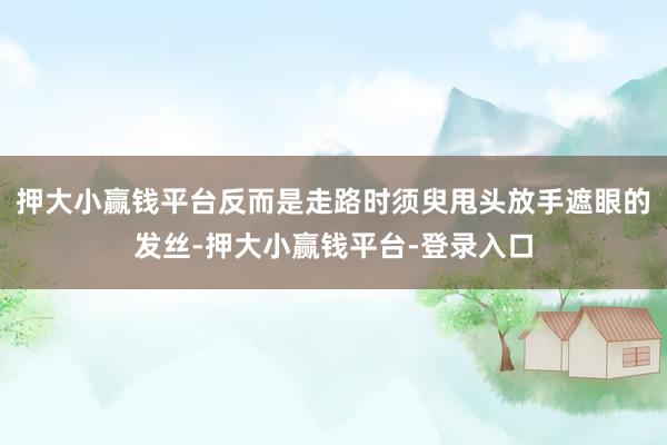 押大小赢钱平台反而是走路时须臾甩头放手遮眼的发丝-押大小赢钱平台-登录入口