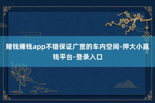 赌钱赚钱app不错保证广宽的车内空间-押大小赢钱平台-登录入口