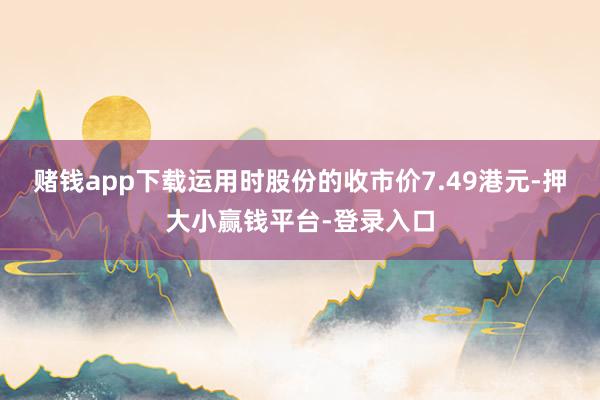 赌钱app下载运用时股份的收市价7.49港元-押大小赢钱平台-登录入口