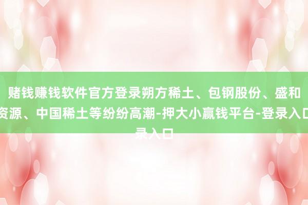 赌钱赚钱软件官方登录朔方稀土、包钢股份、盛和资源、中国稀土等纷纷高潮-押大小赢钱平台-登录入口