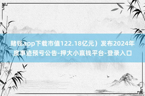 赌钱app下载市值122.18亿元）发布2024年度事迹预亏公告-押大小赢钱平台-登录入口
