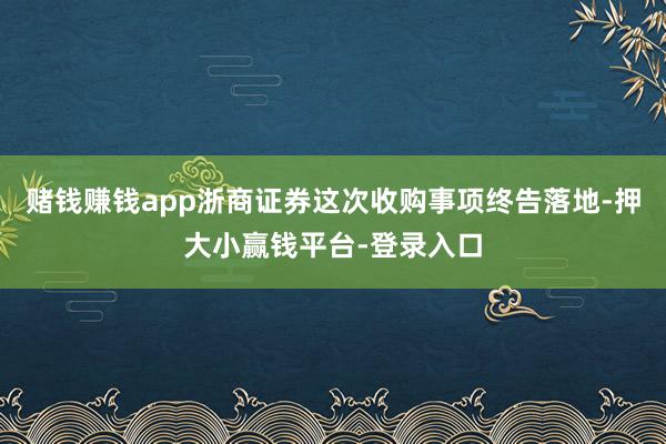 赌钱赚钱app浙商证券这次收购事项终告落地-押大小赢钱平台-登录入口