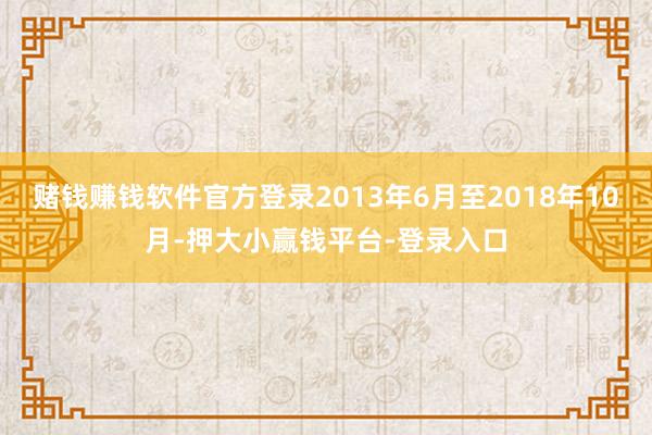 赌钱赚钱软件官方登录2013年6月至2018年10月-押大小赢钱平台-登录入口