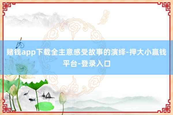 赌钱app下载全主意感受故事的演绎-押大小赢钱平台-登录入口