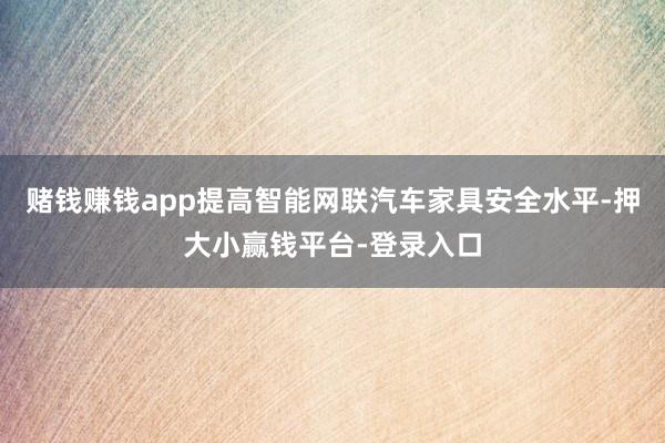赌钱赚钱app提高智能网联汽车家具安全水平-押大小赢钱平台-登录入口