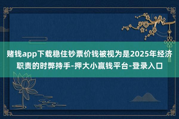 赌钱app下载稳住钞票价钱被视为是2025年经济职责的时弊持手-押大小赢钱平台-登录入口