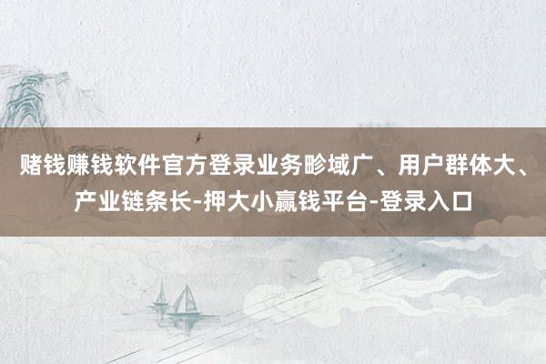 赌钱赚钱软件官方登录业务畛域广、用户群体大、产业链条长-押大小赢钱平台-登录入口